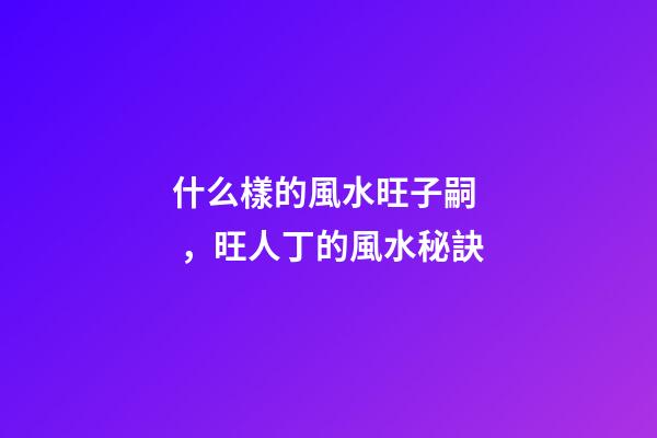 什么樣的風水旺子嗣，旺人丁的風水秘訣